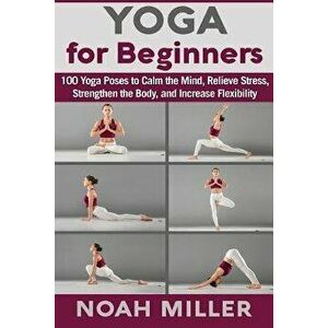 Yoga for Beginners: 100 Yoga Poses to Calm the Mind, Relieve Stress, Strengthen the Body, and Increase Flexibility, Paperback - Noah Miller imagine
