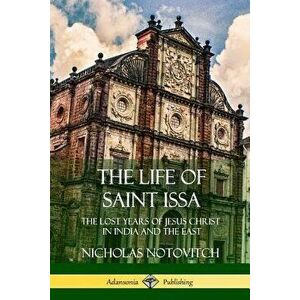 The Life of Saint Issa: The Lost Years of Jesus Christ in India and the East, Paperback - Nicholas Notovitch imagine