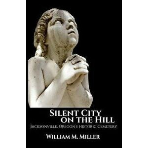 Silent City on the Hill: Jacksonville Oregon's Historic Cemetery, Paperback - William M. Miller imagine