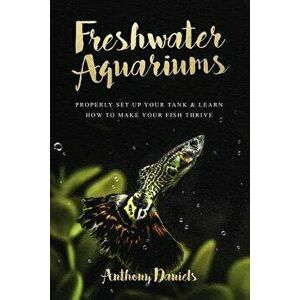 Freshwater Aquariums: Properly Set Up Your Tank & Learn How to Make Your Fish Thrive, Paperback - Anthony Daniels imagine