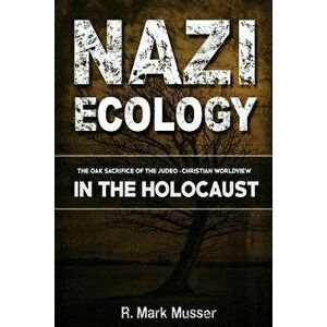 Nazi Ecology: The Oak Sacrifice of the Judeo-Christian Worldview in the Holocaust, Paperback - MR R. Mark Musser imagine