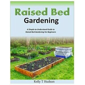 Raised Bed Gardening a Simple-To-Understand Guide to Raised Bed Gardening for Beginners, Paperback - Kelly T. Hudson imagine