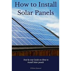 How to Install Solar Panels: Step-By-Step Guide on How to Install Solar Panels with Pictures 2017, Paperback - William Diamond imagine