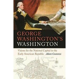George Washington's Washington: Visions for the National Capital in the Early American Republic, Paperback - Adam Costanzo imagine