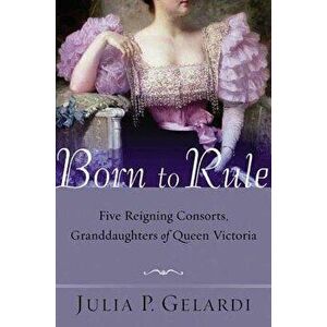 Born to Rule: Five Reigning Consorts, Granddaughters of Queen Victoria, Paperback - Julia P. Gelardi imagine