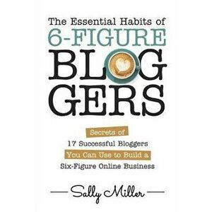 The Essential Habits of 6-Figure Bloggers: Secrets of 17 Successful Bloggers You Can Use to Build a Six-Figure Online Business, Paperback - Rosa Sophi imagine