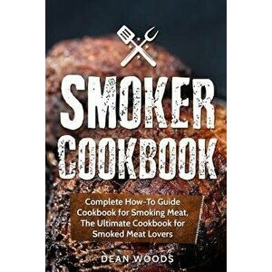 Smoker Cookbook: Complete How-To Guide Cookbook for Smoking Meat, the Ultimate Cookbook for Smoked Meat Lovers, Paperback - Dean Woods imagine
