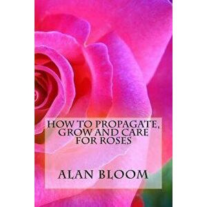 How to Propagate, Grow and Care For Roses: Old Fashioned Know-How for Modern Day Growers, Paperback - Alan Bloom imagine