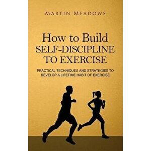 How to Build Self-Discipline to Exercise: Practical Techniques and Strategies to Develop a Lifetime Habit of Exercise, Hardcover - Martin Meadows imagine
