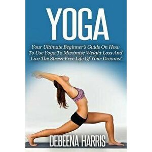 Yoga: Your Ultimate Beginner's Guide on How to Use Yoga to Maximize Weight Loss and Live the Stress-Free Life of Your Dreams, Paperback - Debeena Harr imagine