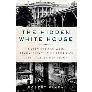 The Hidden White House: Harry Truman and the Reconstruction of America's Most Famous Residence, Paperback - Robert Klara imagine