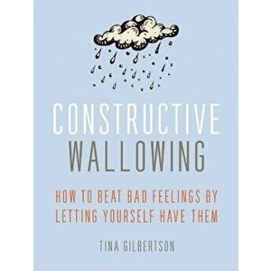 Constructive Wallowing: How to Beat Bad Feelings by Letting Yourself Have Them, Paperback - Tina Gilbertson imagine