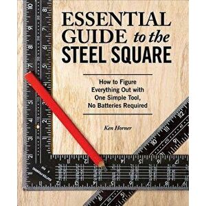 Essential Guide to the Steel Square: How to Figure Everything Out with One Simple Tool, No Batteries Required, Paperback - Ken Horner imagine