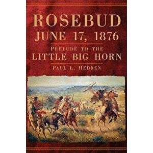 Rosebud, June 17, 1876: Prelude to the Little Big Horn, Hardcover - Paul L. Hedren imagine