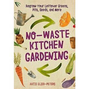 No-Waste Kitchen Gardening: Regrow Your Leftover Greens, Stalks, Seeds, and More, Paperback - Katie Elzer-Peters imagine