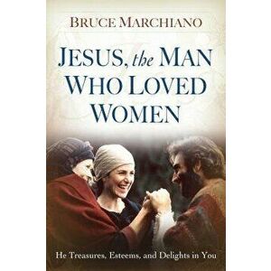 Jesus, the Man Who Loved Women: He Treasures, Esteems, and Delights in You, Paperback - Bruce Marchiano imagine