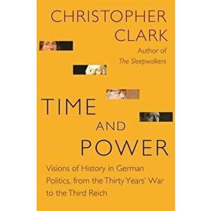 Time and Power: Visions of History in German Politics, from the Thirty Years' War to the Third Reich, Hardcover - Christopher Clark imagine