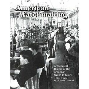 American Watchmaking: A Technical History of the American Watch Industry, 1850-1930, Paperback - Michael C. Harrold imagine