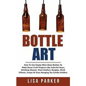Bottle Art: How to Use Empty Wine Glass Bottles to Make Decor Craft Projects Like Colorful Vases, Drinking Glasses, Plant Holders, , Paperback - Lisa P imagine