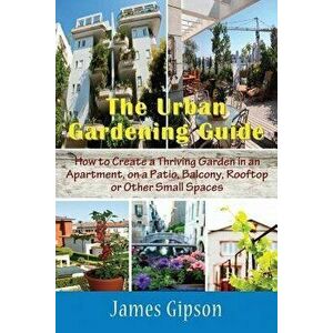 The Urban Gardening Guide: How to Create a Thriving Garden in an Apartment, on a Patio, Balcony, Rooftop or Other Small Spaces, Paperback - James Gips imagine