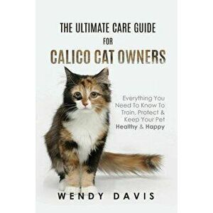 The Ultimate Care Guide for Calico Cat Owners: Everything You Need to Know to Train, Protect & Keep Your Pet Healthy & Happy, Paperback - Wendy Davis imagine