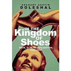 In the Kingdom of Shoes. Bata, Zlin, Globalization, 1894-1945, Paperback - Zachary Austin Doleshal imagine