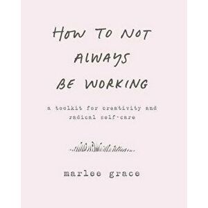 How to Not Always Be Working: A Toolkit for Creativity and Radical Self-Care, Paperback - Marlee Grace imagine