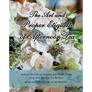 The Art and Proper Etiquette of Afternoon Tea: Includes Section on Organic and Whole Foods Along with Healthy Tea Recipes, Paperback - Bernadette Mich imagine