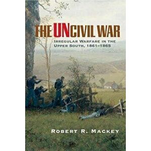 The Uncivil War: Irregular Warfare in the Upper South, 1861-1865, Paperback - Robert R. Mackey imagine