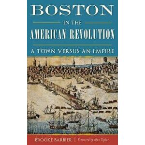 Boston in the American Revolution: A Town Versus an Empire, Hardcover - Brooke Barbier imagine