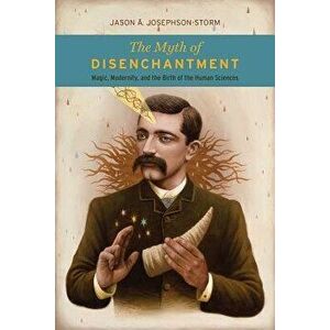The Myth of Disenchantment: Magic, Modernity, and the Birth of the Human Sciences, Paperback - Jason A. Josephson-Storm imagine