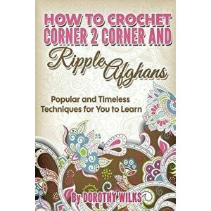 How to Crochet Corner 2 Corner and Ripple Afghans: Popular and Timeless Techniques for You to Learn, Paperback - Dorothy Wilks imagine
