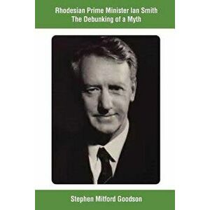 Rhodesian Prime Minister Ian Smith the Debunking of a Myth, Paperback - Stephen Mitford Goodson imagine