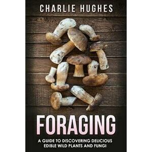 Foraging: A Guide to Discovering Delicious Edible Wild Plants and Fungi, Paperback - Charlie Hughes imagine