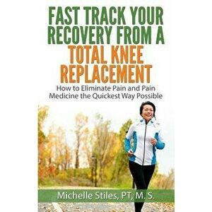 Fast Track Your Recovery from a Total Knee Replacement: How to Eliminate Pain and Pain Medicine the Quickest Way Possible, Paperback - Michelle Stiles imagine