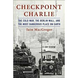 Checkpoint Charlie: The Cold War, the Berlin Wall, and the Most Dangerous Place on Earth, Hardcover - Iain MacGregor imagine