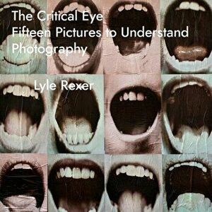 The Critical Eye: Fifteen Pictures to Understand Photography, Paperback - Lyle Rexer imagine