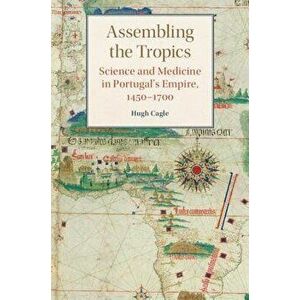 Assembling the Tropics: Science and Medicine in Portugal's Empire, 1450-1700, Hardcover - Hugh Cagle imagine