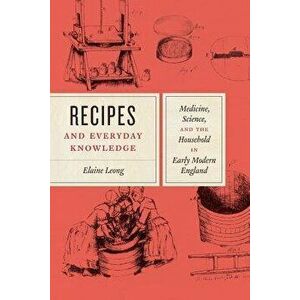 Recipes and Everyday Knowledge: Medicine, Science, and the Household in Early Modern England, Paperback - Elaine Leong imagine