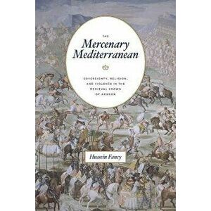 The Mercenary Mediterranean: Sovereignty, Religion, and Violence in the Medieval Crown of Aragon, Paperback - Hussein Fancy imagine