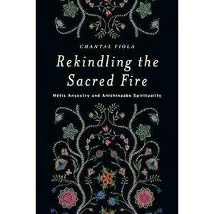 Rekindling the Sacred Fire: M tis Ancestry and Anishinaabe Spirituality, Paperback - Chantal Fiola imagine