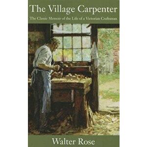 The Village Carpenter: The Classic Memoir of the Life of a Victorian Craftsman, Paperback - Walter Rose imagine
