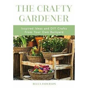 The Crafty Gardener: Inspired Ideas and DIY Crafts from Your Own Backyard, Paperback - Becca Anderson imagine