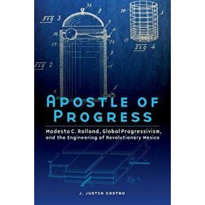 Apostle of Progress: Modesto C. Rolland, Global Progressivism, and the Engineering of Revolutionary Mexico, Paperback - J. Justin Castro imagine