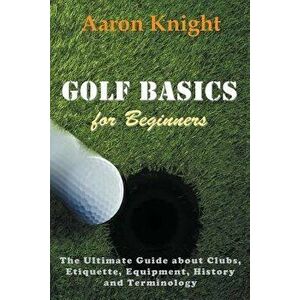Golf Basics for Beginners: The Ultimate Guide about Clubs, Etiquette, Equipment, History and Terminology, Paperback - Aaron Knight imagine