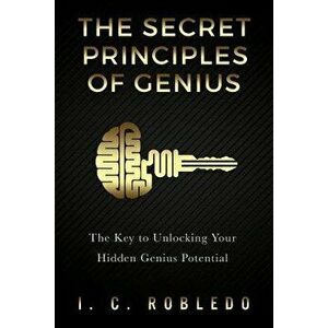 The Secret Principles of Genius: The Key to Unlocking Your Hidden Genius Potential, Paperback - I. C. Robledo imagine