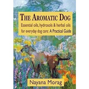 The Aromatic Dog - Essential Oils, Hydrosols, & Herbal Oils for Everyday Dog Care: A Practical Guide, Paperback - Nayana Morag imagine
