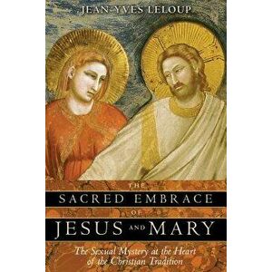 The Sacred Embrace of Jesus and Mary: The Sexual Mystery at the Heart of the Christian Tradition, Paperback - Jean-Yves LeLoup imagine
