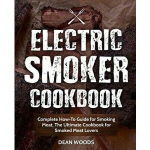 Electric Smoker Cookbook: Complete How-To Guide for Smoking Meat, the Ultimate Cookbook for Smoked Meat Lovers - Dean Woods imagine