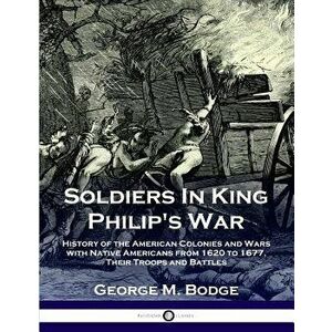 Soldiers in King Philip's War: History of the American Colonies and Wars with Native Americans from 1620 to 1677; Their Troops and Battles - George M. imagine
